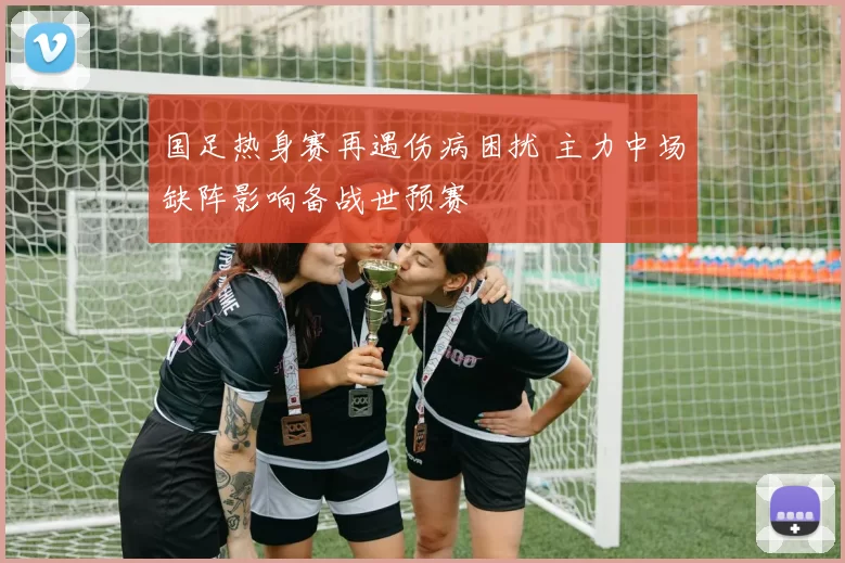 国足热身赛再遇伤病困扰 主力中场缺阵影响备战世预赛