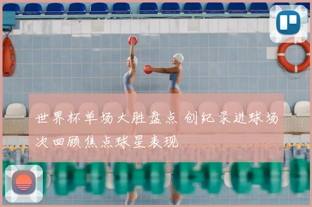 世界杯单场大胜盘点 创纪录进球场次回顾焦点球星表现