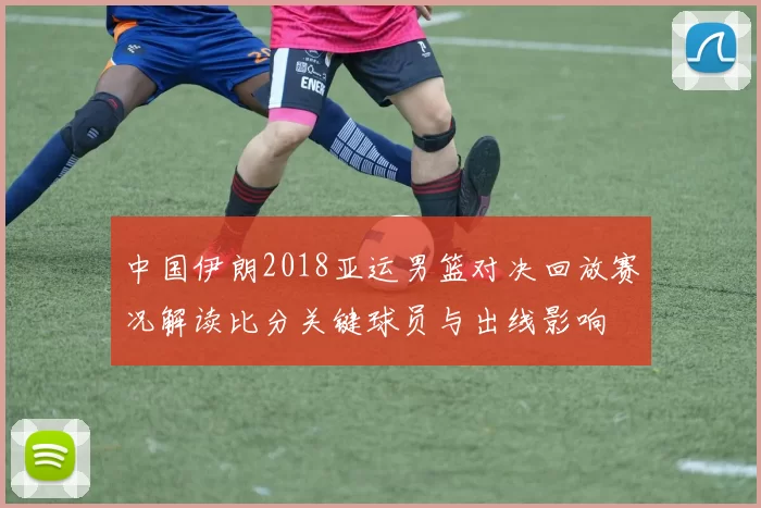 中国伊朗2018亚运男篮对决回放赛况解读比分关键球员与出线影响