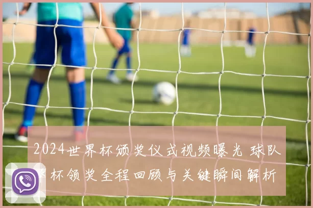 2024世界杯颁奖仪式视频曝光 球队举杯领奖全程回顾与关键瞬间解析