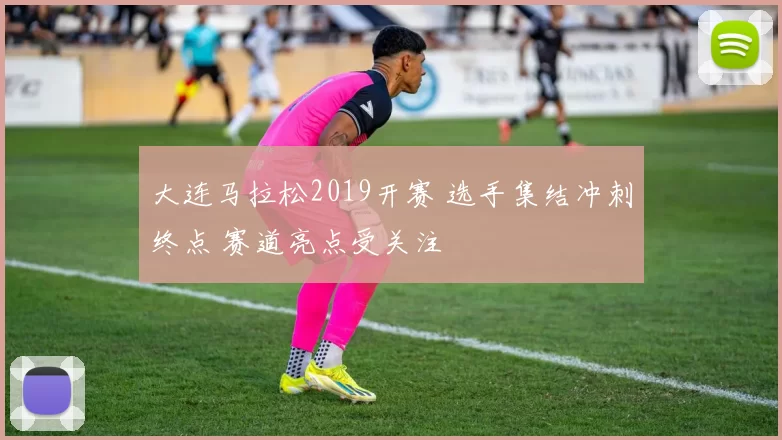大连马拉松2019开赛 选手集结冲刺终点 赛道亮点受关注