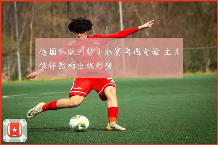 德国队欧洲杯小组赛再遇考验 主力伤停影响出线形势