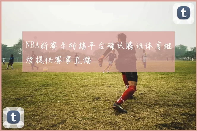 NBA新赛季转播平台确认腾讯体育继续提供赛事直播