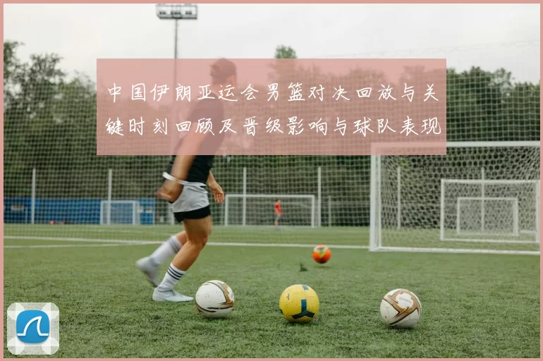 中国伊朗亚运会男篮对决回放与关键时刻回顾及晋级影响与球队表现分析