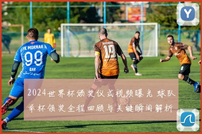 2024世界杯颁奖仪式视频曝光 球队举杯领奖全程回顾与关键瞬间解析