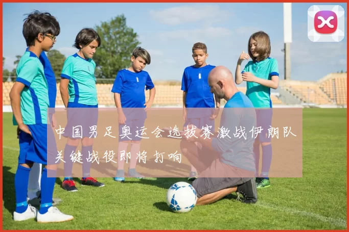 中国男足奥运会选拔赛激战伊朗队关键战役即将打响