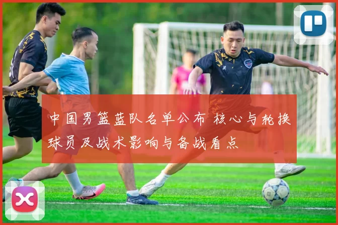 中国男篮蓝队名单公布 核心与轮换球员及战术影响与备战看点