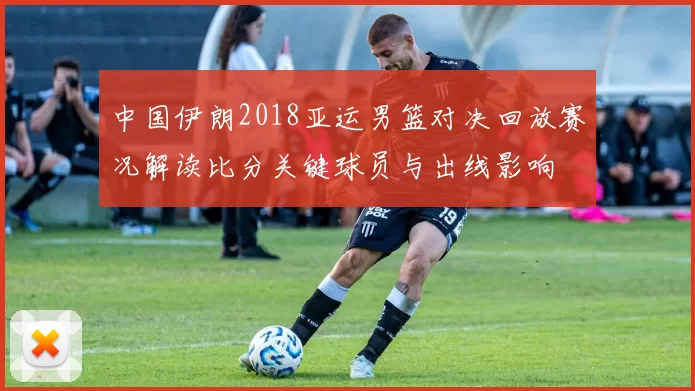 中国伊朗2018亚运男篮对决回放赛况解读比分关键球员与出线影响