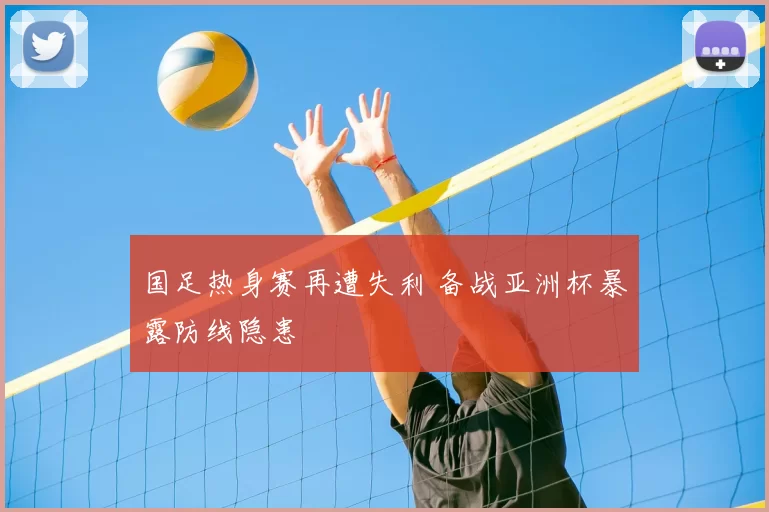 国足热身赛再遭失利 备战亚洲杯暴露防线隐患