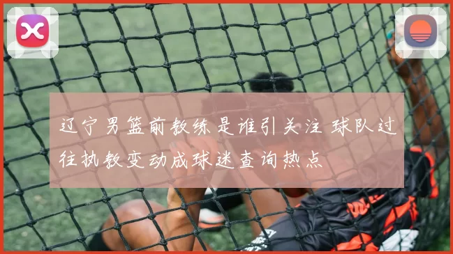 辽宁男篮前教练是谁引关注 球队过往执教变动成球迷查询热点