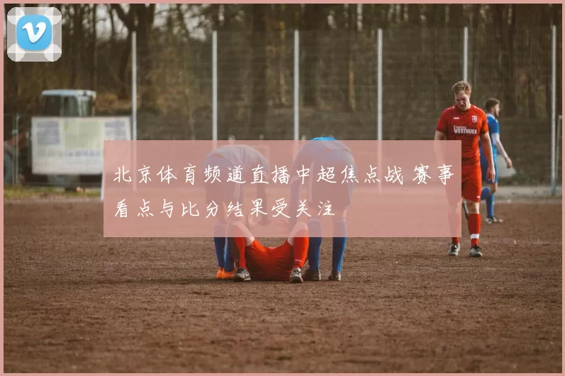 北京体育频道直播中超焦点战 赛事看点与比分结果受关注