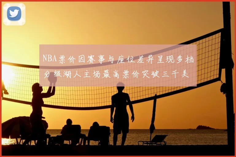 NBA票价因赛事与座位差异呈现多档分级湖人主场最高票价突破三千美元