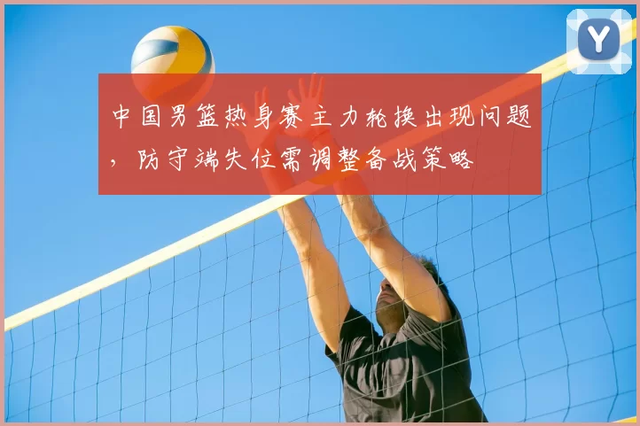 中国男篮热身赛主力轮换出现问题,防守端失位需调整备战策略