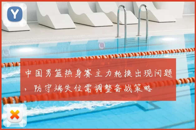 中国男篮热身赛主力轮换出现问题,防守端失位需调整备战策略