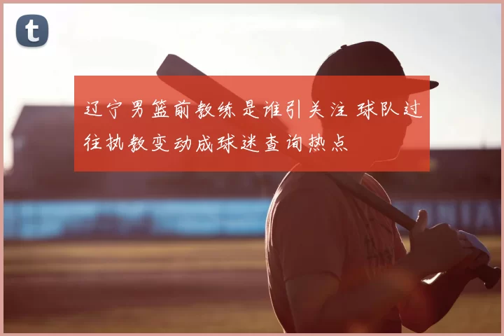 辽宁男篮前教练是谁引关注 球队过往执教变动成球迷查询热点