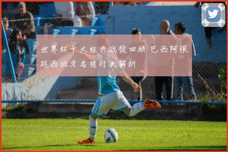 世界杯十大经典战役回顾 巴西阿根廷西班牙名将对决解析