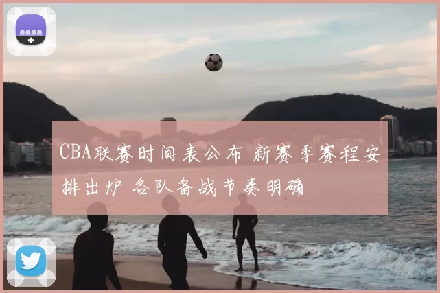 CBA联赛时间表公布 新赛季赛程安排出炉 各队备战节奏明确