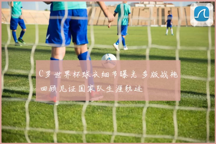 C罗世界杯球衣细节曝光 多版战袍回顾见证国家队生涯轨迹