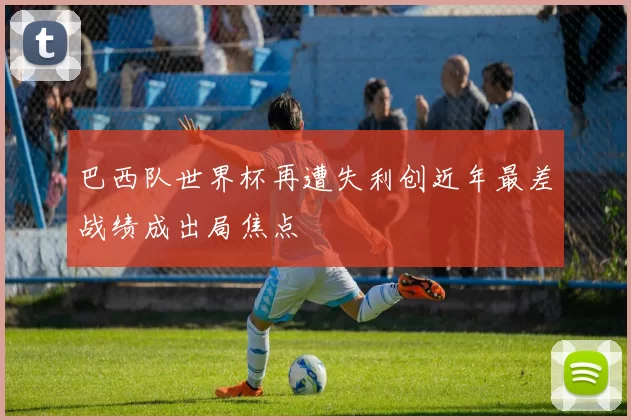 巴西队世界杯再遭失利创近年最差战绩成出局焦点