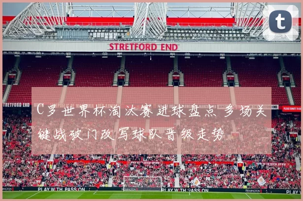 C罗世界杯淘汰赛进球盘点 多场关键战破门改写球队晋级走势