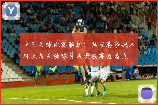今日足球比赛解析：焦点赛事战术对决与关键球员表现成赛后看点