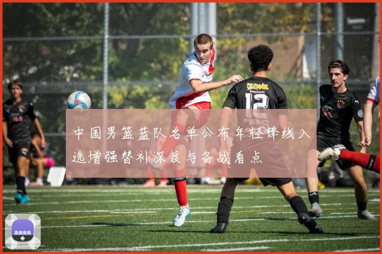 中国男篮蓝队名单公布年轻锋线入选增强替补深度与备战看点