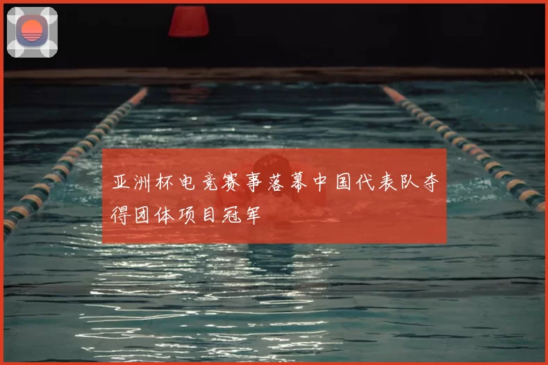 亚洲杯电竞赛事落幕中国代表队夺得团体项目冠军