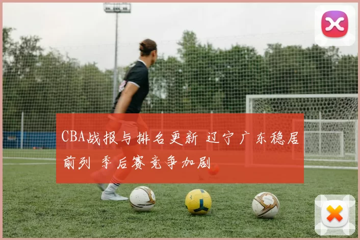 CBA战报与排名更新 辽宁广东稳居前列 季后赛竞争加剧