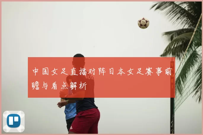 中国女足直播对阵日本女足赛事前瞻与看点解析