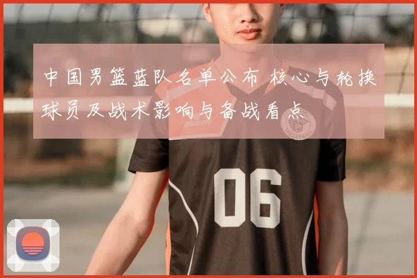 中国男篮蓝队名单公布 核心与轮换球员及战术影响与备战看点