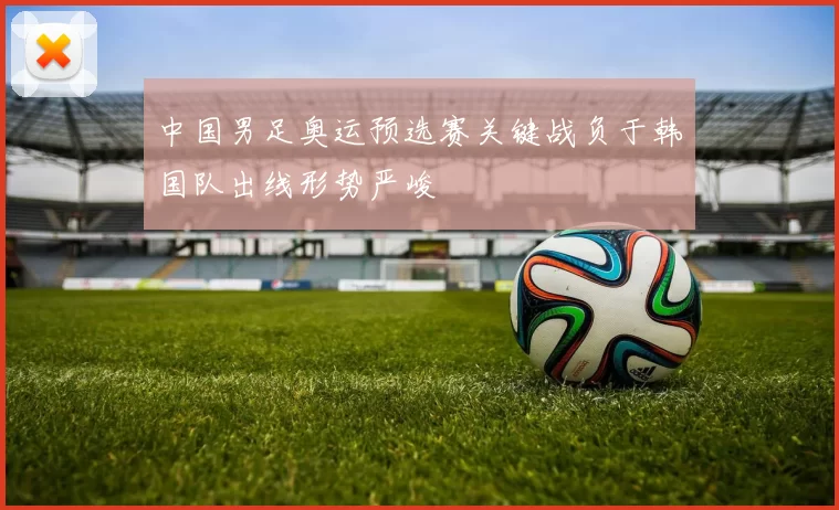 中国男足奥运预选赛关键战负于韩国队出线形势严峻