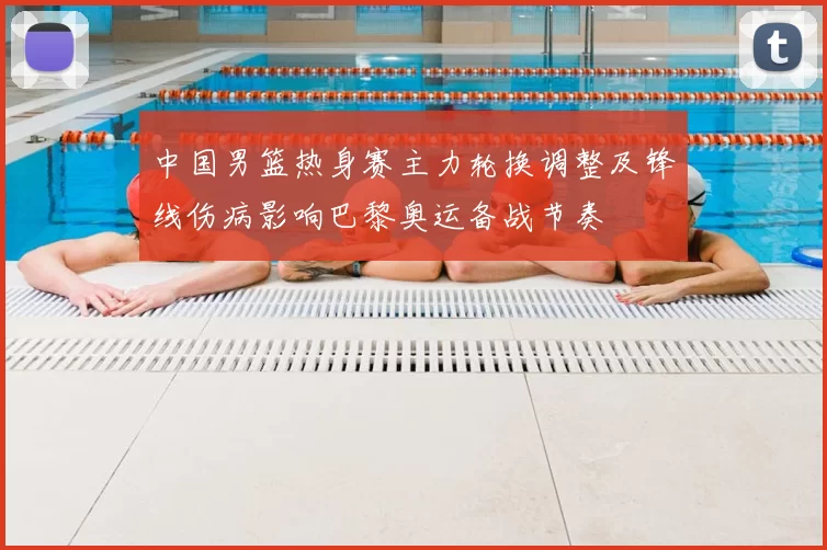 中国男篮热身赛主力轮换调整及锋线伤病影响巴黎奥运备战节奏