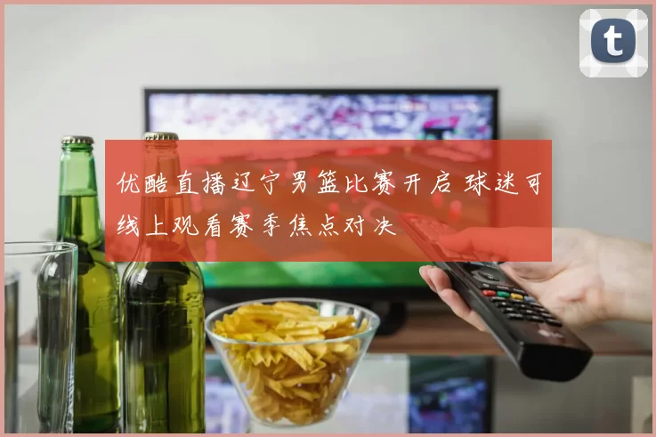 优酷直播辽宁男篮比赛开启 球迷可线上观看赛季焦点对决