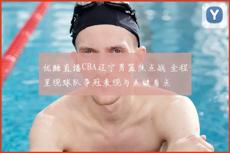 优酷直播CBA辽宁男篮焦点战 全程呈现球队争冠表现与关键看点