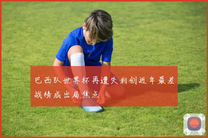 巴西队世界杯再遭失利创近年最差战绩成出局焦点