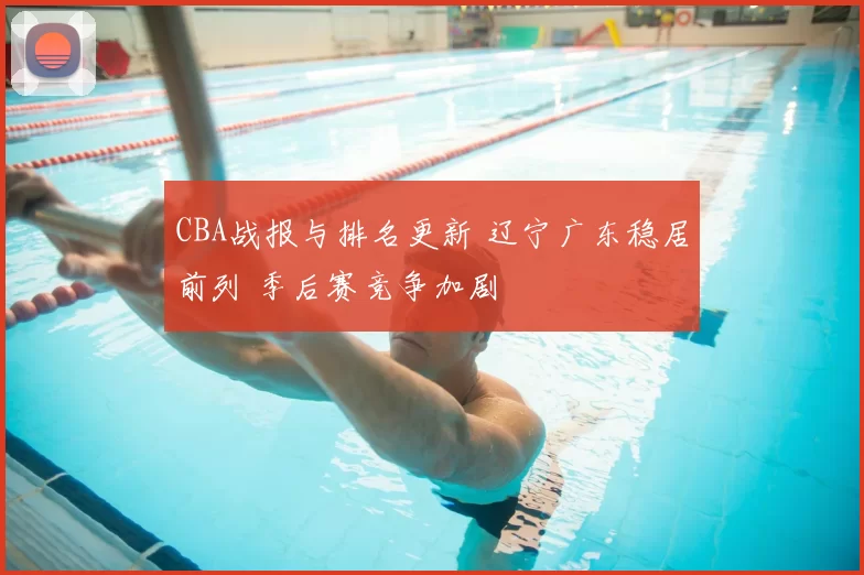 CBA战报与排名更新 辽宁广东稳居前列 季后赛竞争加剧