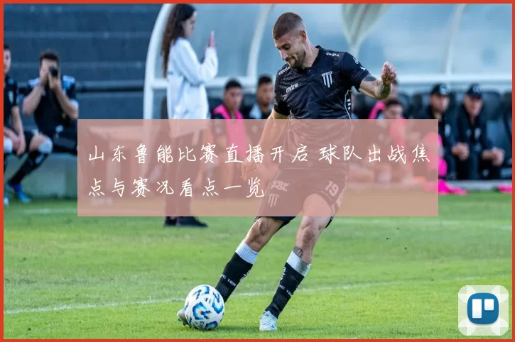 山东鲁能比赛直播开启 球队出战焦点与赛况看点一览