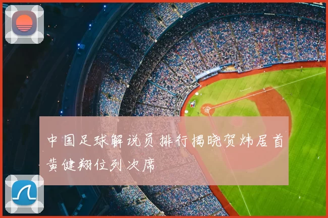中国足球解说员排行揭晓贺炜居首黄健翔位列次席