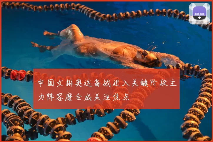 中国女排奥运备战进入关键阶段主力阵容磨合成关注焦点
