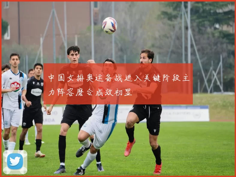 中国女排奥运备战进入关键阶段主力阵容磨合成效初显