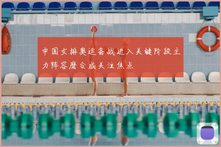 中国女排奥运备战进入关键阶段主力阵容磨合成关注焦点