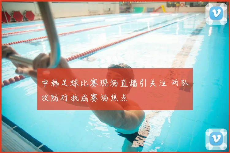 中韩足球比赛现场直播引关注 两队攻防对抗成赛场焦点