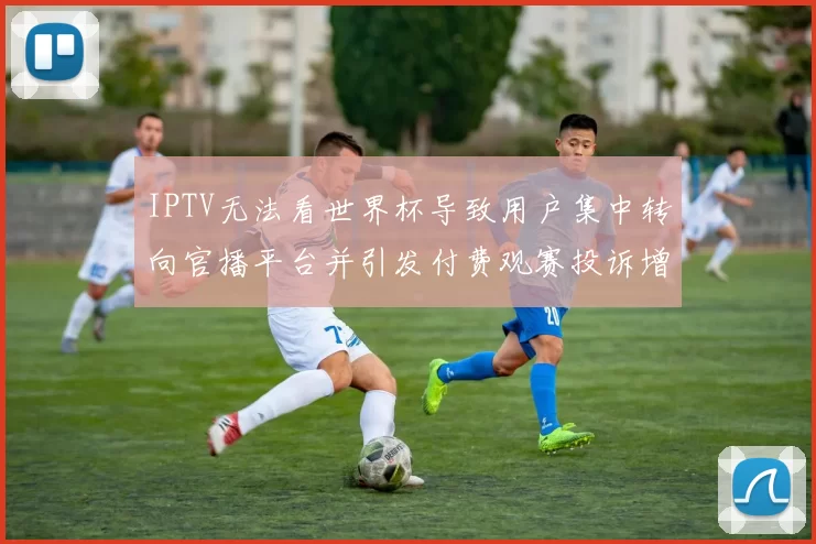 IPTV无法看世界杯导致用户集中转向官播平台并引发付费观赛投诉增多