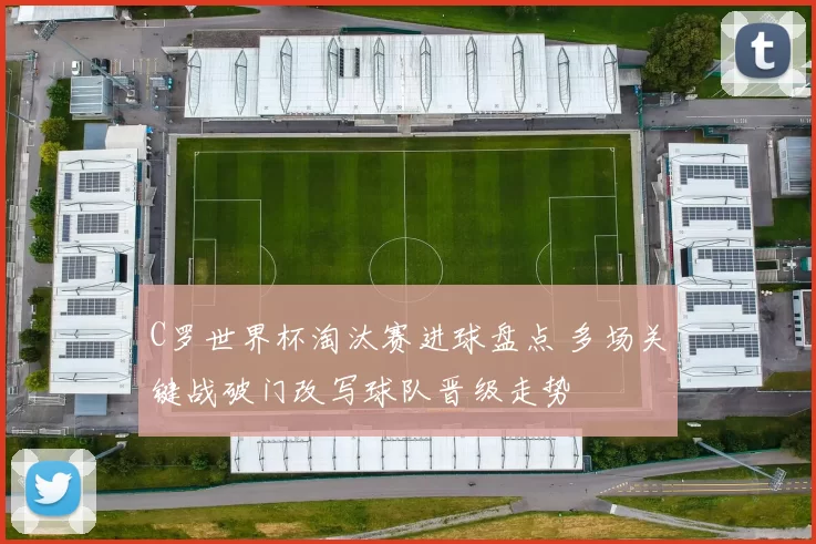 C罗世界杯淘汰赛进球盘点 多场关键战破门改写球队晋级走势