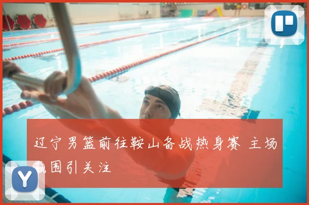 辽宁男篮前往鞍山备战热身赛 主场氛围引关注