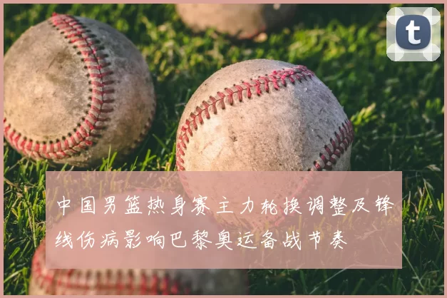 中国男篮热身赛主力轮换调整及锋线伤病影响巴黎奥运备战节奏
