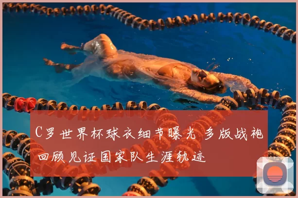 C罗世界杯球衣细节曝光 多版战袍回顾见证国家队生涯轨迹