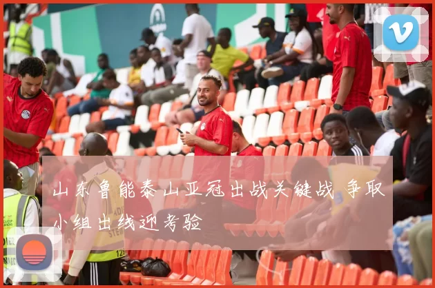 山东鲁能泰山亚冠出战关键战 争取小组出线迎考验