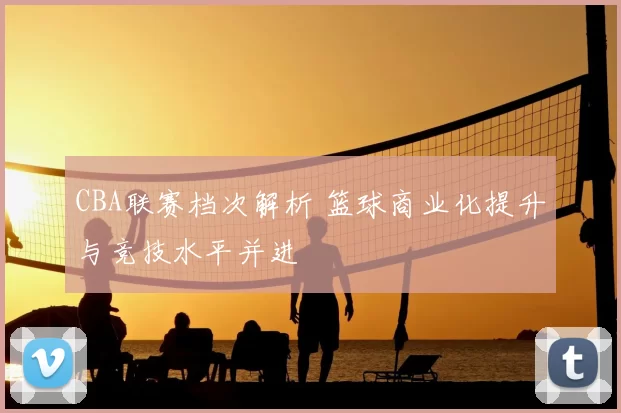 CBA联赛档次解析 篮球商业化提升与竞技水平并进