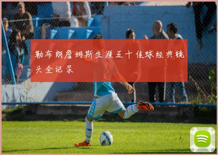 勒布朗詹姆斯生涯五十佳球经典镜头全记录